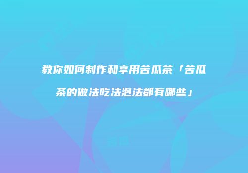 教你如何制作和享用苦瓜茶「苦瓜茶的做法吃法泡法都有哪些」
