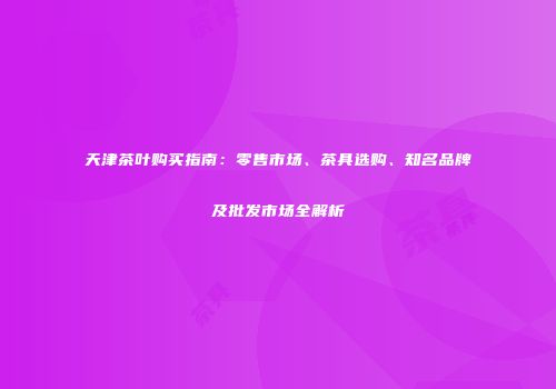 天津茶叶购买指南：零售市场、茶具选购、知名品牌及批发市场全解析
