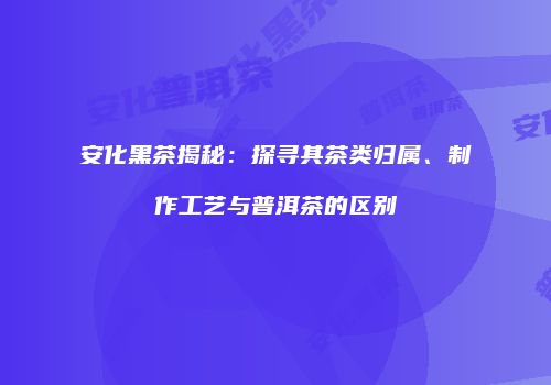 安化黑茶揭秘：探寻其茶类归属、制作工艺与普洱茶的区别