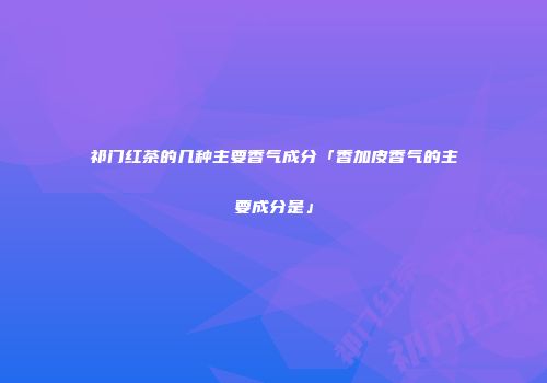 祁门红茶的几种主要香气成分「香加皮香气的主要成分是」