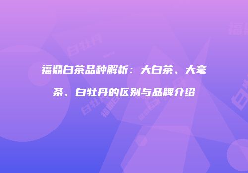 福鼎白茶品种解析：大白茶、大毫茶、白牡丹的区别与品牌介绍