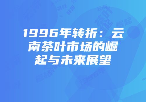 1996年转折：云南茶叶市场的崛起与未来展望