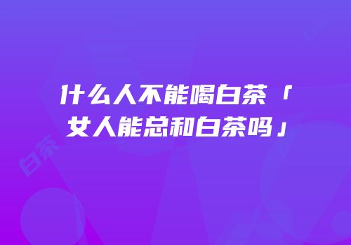 什么人不能喝白茶「女人能总和白茶吗」