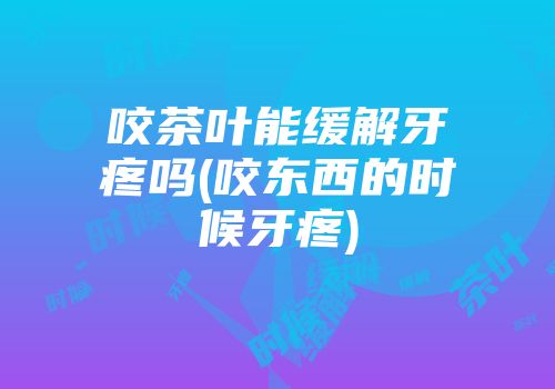 咬茶叶能缓解牙疼吗(咬东西的时候牙疼)
