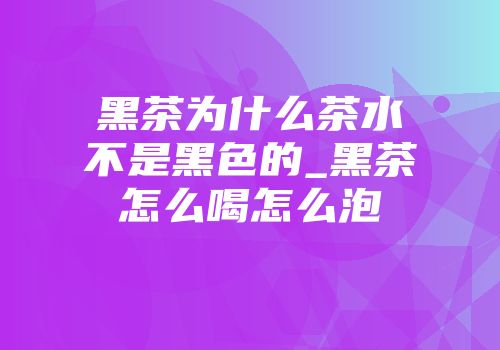黑茶为什么茶水不是黑色的_黑茶怎么喝怎么泡