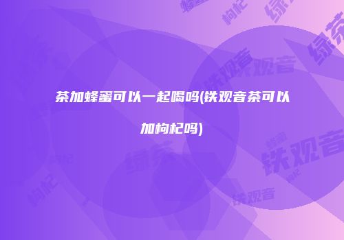 茶加蜂蜜可以一起喝吗(铁观音茶可以加枸杞吗)