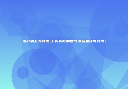 茶叶的五大特点(了解茶叶的香气滋味色泽等特点)