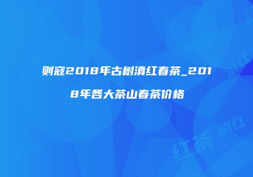 则寇2018年古树滇红春茶_2018年各大茶山春茶价格