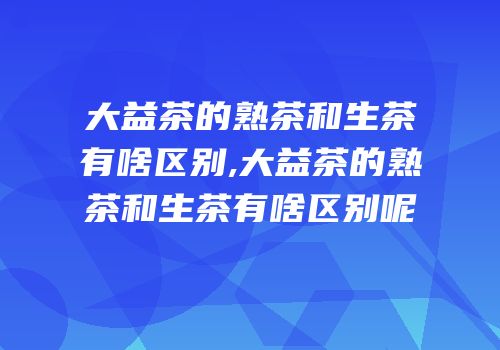 大益茶的熟茶和生茶有啥区别,大益茶的熟茶和生茶有啥区别呢