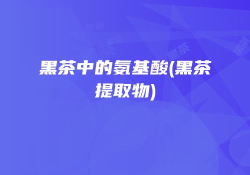 黑茶中的氨基酸(黑茶提取物)