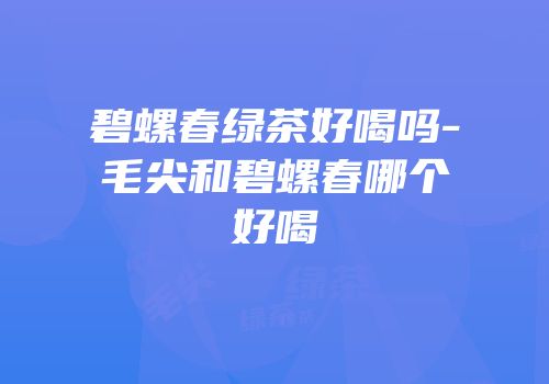 碧螺春绿茶好喝吗-毛尖和碧螺春哪个好喝