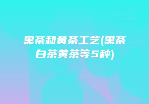 黑茶和黄茶工艺(黑茶白茶黄茶等5种)