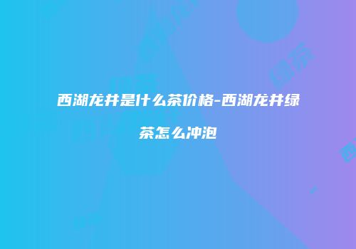 西湖龙井是什么茶价格-西湖龙井绿茶怎么冲泡