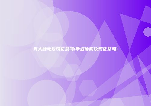 男人能吃玫瑰花茶吗(孕妇能喝玫瑰花茶吗)