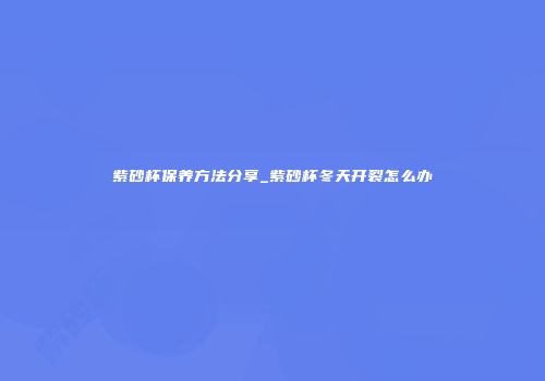 紫砂杯保养方法分享_紫砂杯冬天开裂怎么办