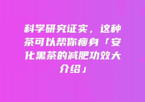 科学研究证实，这种茶可以帮你瘦身「安化黑茶的减肥功效大介绍」