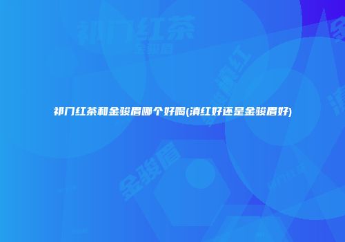 祁门红茶和金骏眉哪个好喝(滇红好还是金骏眉好)
