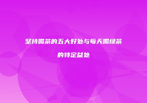坚持喝茶的五大好处与每天喝绿茶的特定益处