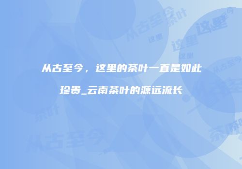 从古至今，这里的茶叶一直是如此珍贵_云南茶叶的源远流长