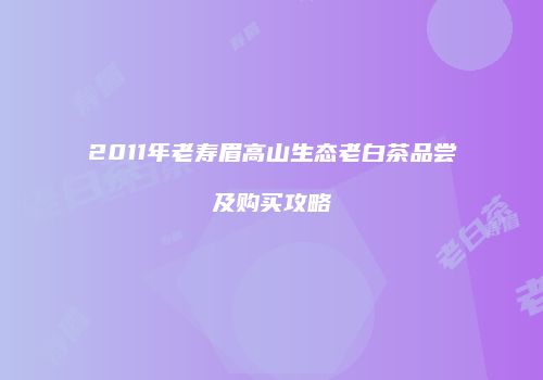 2011年老寿眉高山生态老白茶品尝及购买攻略