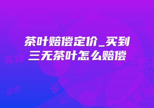 茶叶赔偿定价_买到三无茶叶怎么赔偿