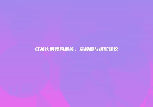 红茶饮用疑问解答：空腹喝与搭配建议