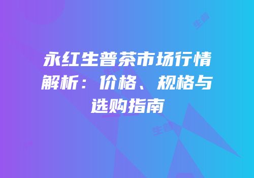 永红生普茶市场行情解析：价格、规格与选购指南