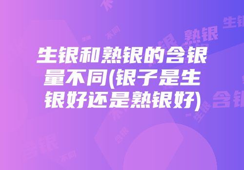 生银和熟银的含银量不同(银子是生银好还是熟银好)