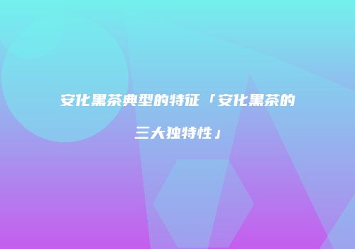 安化黑茶典型的特征「安化黑茶的三大独特性」