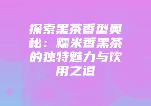 探索黑茶香型奥秘：糯米香黑茶的独特魅力与饮用之道