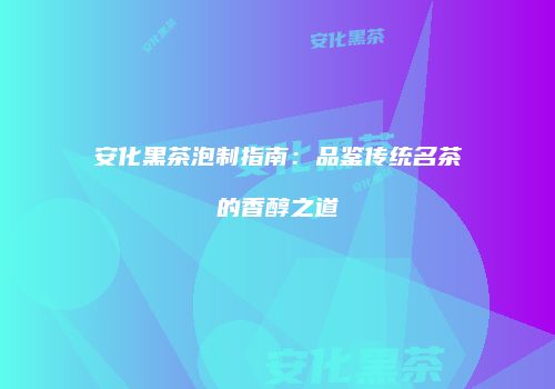 安化黑茶泡制指南：品鉴传统名茶的香醇之道
