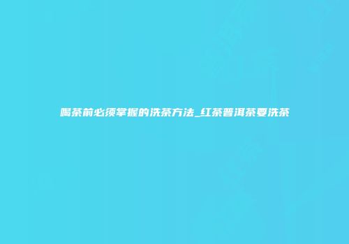 喝茶前必须掌握的洗茶方法_红茶普洱茶要洗茶