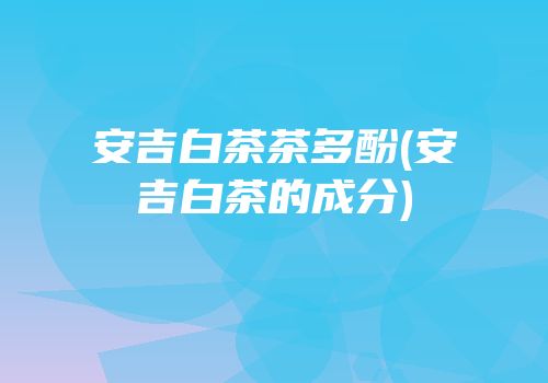 安吉白茶茶多酚(安吉白茶的成分)