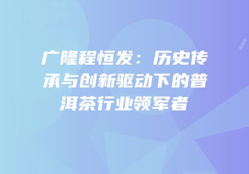 广隆程恒发：历史传承与创新驱动下的普洱茶行业领军者