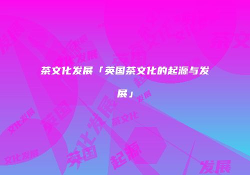 茶文化发展「英国茶文化的起源与发展」