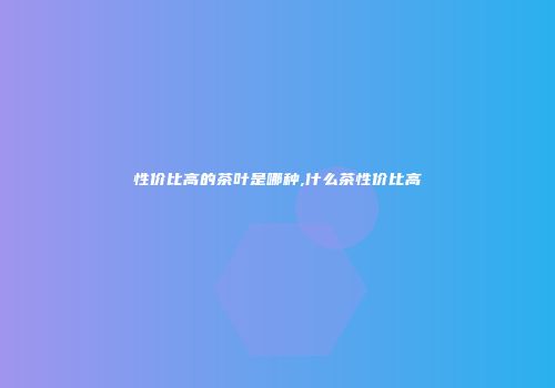 性价比高的茶叶是哪种,什么茶性价比高