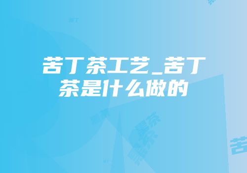 苦丁茶工艺_苦丁茶是什么做的