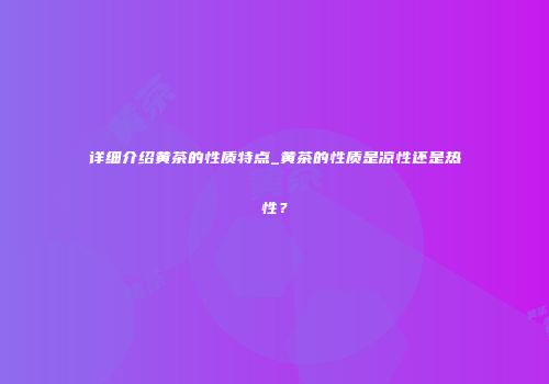 详细介绍黄茶的性质特点_黄茶的性质是凉性还是热性？