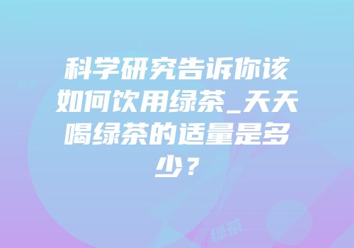 科学研究告诉你该如何饮用绿茶_天天喝绿茶的适量是多少？