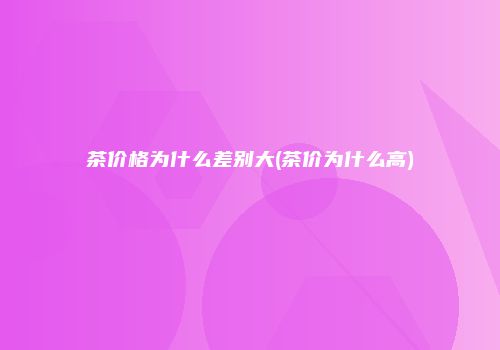 茶价格为什么差别大(茶价为什么高)