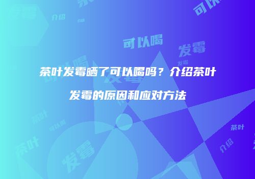 茶叶发霉晒了可以喝吗？介绍茶叶发霉的原因和应对方法