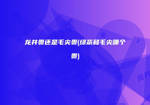 龙井贵还是毛尖贵(绿茶和毛尖哪个贵)