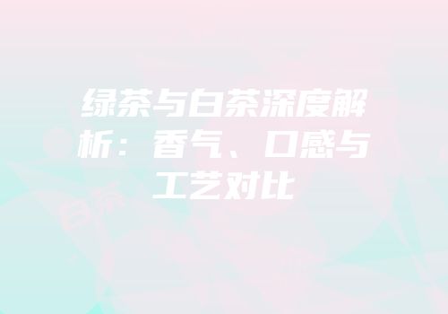 绿茶与白茶深度解析：香气、口感与工艺对比