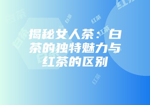 揭秘女人茶：白茶的独特魅力与红茶的区别