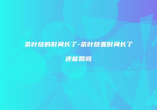 茶叶放的时间长了-茶叶放置时间长了还能喝吗