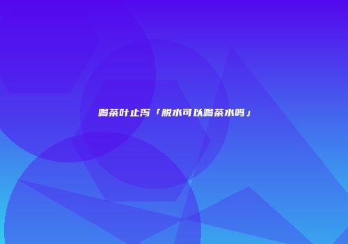 喝茶叶止泻「脱水可以喝茶水吗」