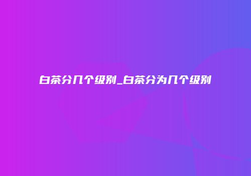 白茶分几个级别_白茶分为几个级别