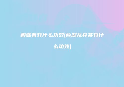 碧螺春有什么功效(西湖龙井茶有什么功效)