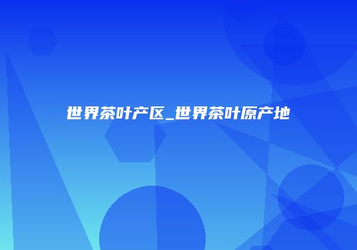 世界茶叶产区_世界茶叶原产地