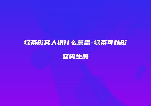 绿茶形容人指什么意思-绿茶可以形容男生吗
